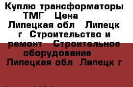 Куплю трансформаторы ТМГ › Цена ­ 100 - Липецкая обл., Липецк г. Строительство и ремонт » Строительное оборудование   . Липецкая обл.,Липецк г.